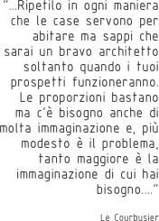 “...Ripetilo in ogni maniera che le case servono per abitare ma sappi che sarai un bravo architetto soltanto quando i tuoi prospetti funzioneranno. Le proporzioni bastano ma c’è bisogno anche di molta immaginazione e, più modesto è il problema, tanto maggiore è la immaginazione di cui hai bisogno....”

Le Courbusier